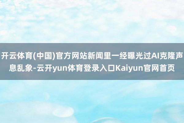 开云体育(中国)官方网站新闻里一经曝光过AI克隆声息乱象-云开yun体育登录入口Kaiyun官网首页