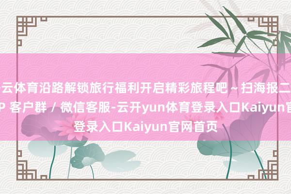 开云体育沿路解锁旅行福利开启精彩旅程吧～扫海报二维码加 VIP 客户群 / 微信客服-云开yun体育登录入口Kaiyun官网首页