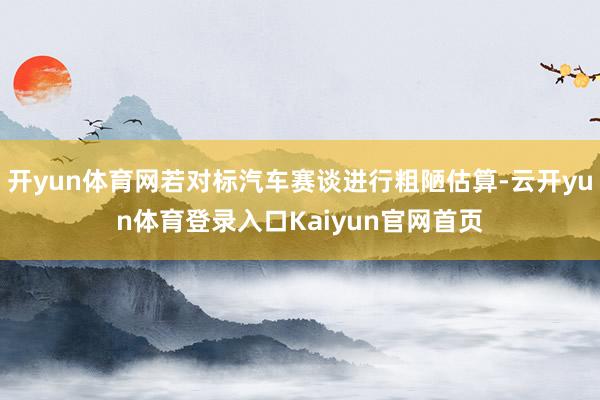 开yun体育网若对标汽车赛谈进行粗陋估算-云开yun体育登录入口Kaiyun官网首页