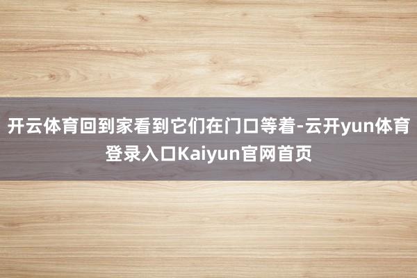 开云体育回到家看到它们在门口等着-云开yun体育登录入口Kaiyun官网首页