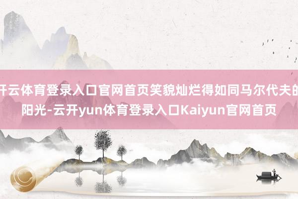开云体育登录入口官网首页笑貌灿烂得如同马尔代夫的阳光-云开yun体育登录入口Kaiyun官网首页