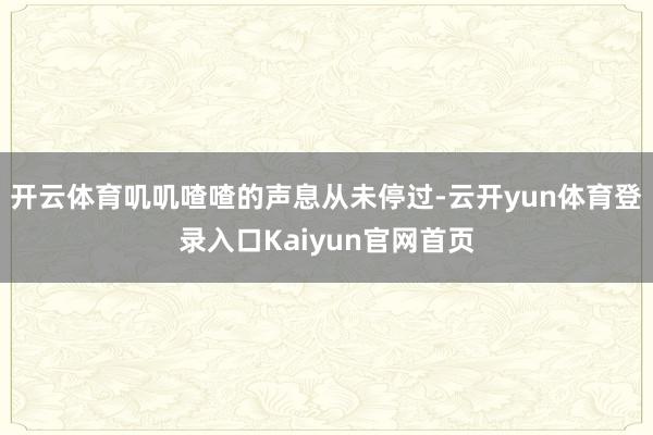 开云体育叽叽喳喳的声息从未停过-云开yun体育登录入口Kaiyun官网首页