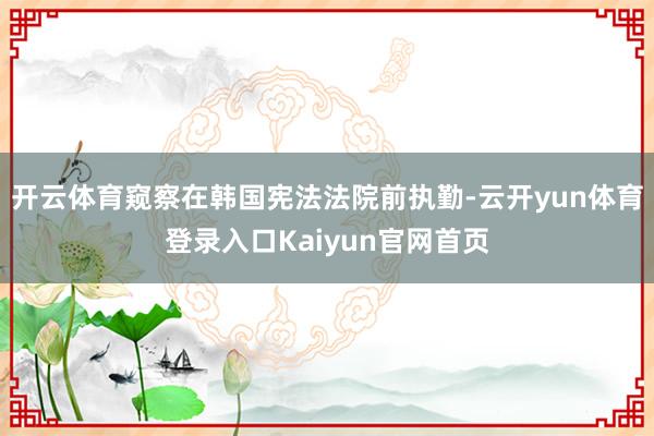 开云体育窥察在韩国宪法法院前执勤-云开yun体育登录入口Kaiyun官网首页