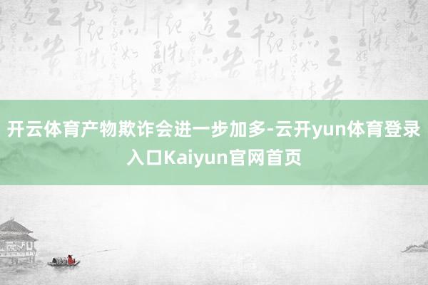 开云体育产物欺诈会进一步加多-云开yun体育登录入口Kaiyun官网首页
