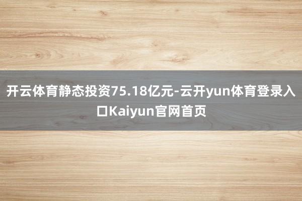 开云体育静态投资75.18亿元-云开yun体育登录入口Kaiyun官网首页