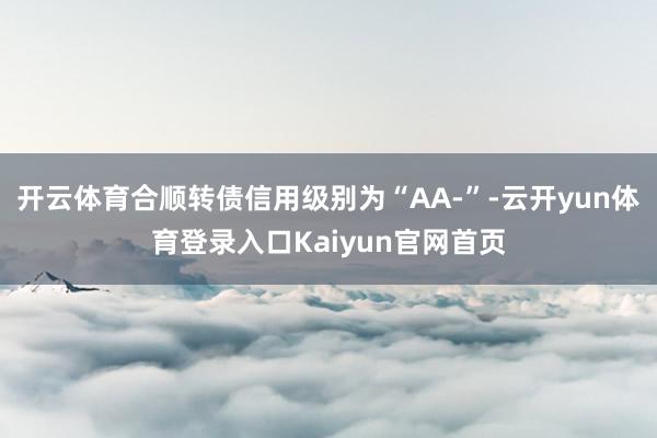 开云体育合顺转债信用级别为“AA-”-云开yun体育登录入口Kaiyun官网首页