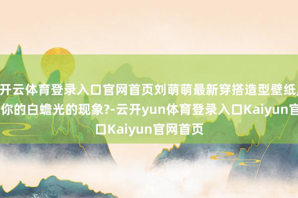 开云体育登录入口官网首页刘萌萌最新穿搭造型壁纸, 像不像你的白蟾光的现象?-云开yun体育登录入口Kaiyun官网首页
