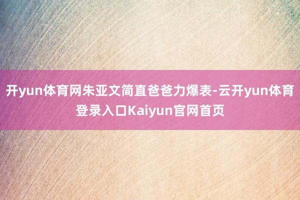 开yun体育网朱亚文简直爸爸力爆表-云开yun体育登录入口Kaiyun官网首页