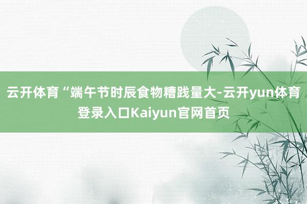 云开体育“端午节时辰食物糟践量大-云开yun体育登录入口Kaiyun官网首页