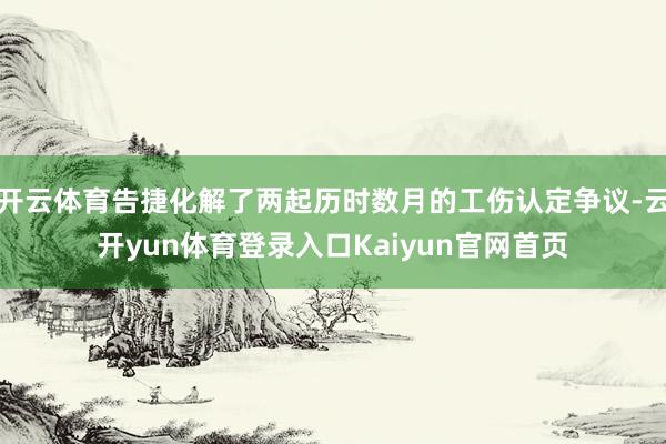 开云体育告捷化解了两起历时数月的工伤认定争议-云开yun体育登录入口Kaiyun官网首页