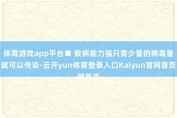 体育游戏app平台■ 致病能力强只需少量的病毒量就可以传染-云开yun体育登录入口Kaiyun官网首页