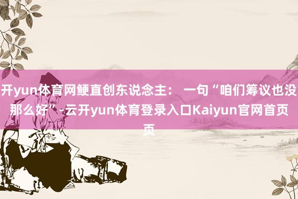 开yun体育网鲠直创东说念主： 一句“咱们筹议也没那么好”-云开yun体育登录入口Kaiyun官网首页