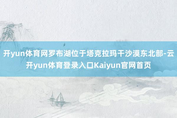 开yun体育网罗布湖位于塔克拉玛干沙漠东北部-云开yun体育登录入口Kaiyun官网首页