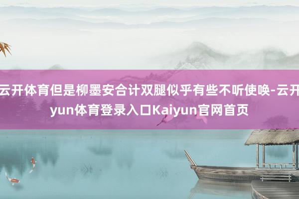 云开体育但是柳墨安合计双腿似乎有些不听使唤-云开yun体育登录入口Kaiyun官网首页