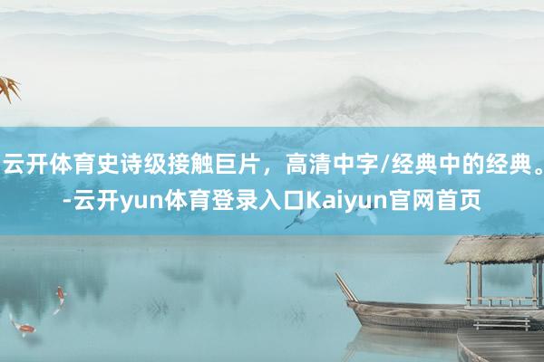 云开体育史诗级接触巨片，高清中字/经典中的经典。-云开yun体育登录入口Kaiyun官网首页