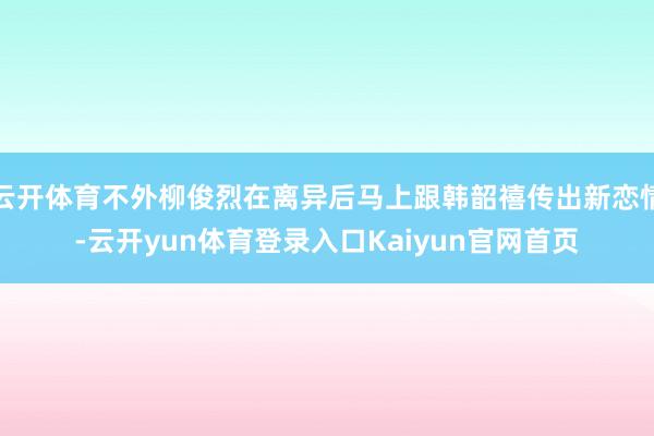 云开体育不外柳俊烈在离异后马上跟韩韶禧传出新恋情-云开yun体育登录入口Kaiyun官网首页