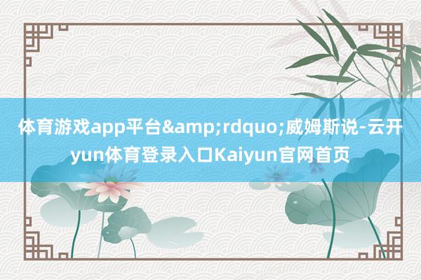 体育游戏app平台&rdquo;威姆斯说-云开yun体育登录入口Kaiyun官网首页