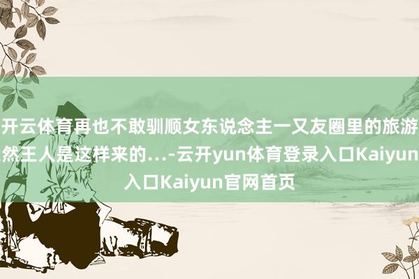 开云体育再也不敢驯顺女东说念主一又友圈里的旅游照了！竟然王人是这样来的…-云开yun体育登录入口Kaiyun官网首页