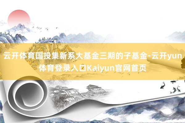 云开体育国投集新系大基金三期的子基金-云开yun体育登录入口Kaiyun官网首页