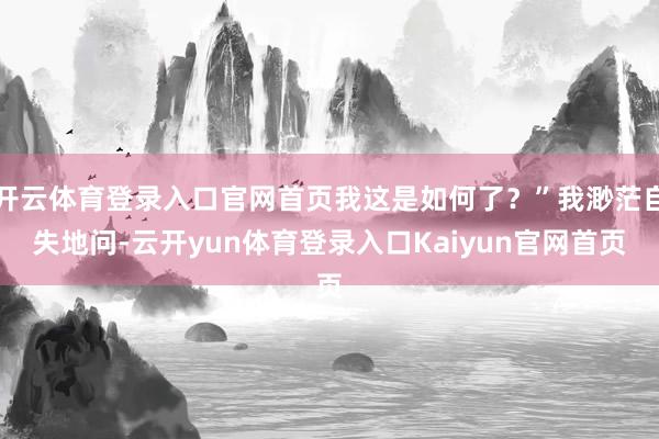 开云体育登录入口官网首页我这是如何了？”我渺茫自失地问-云开yun体育登录入口Kaiyun官网首页