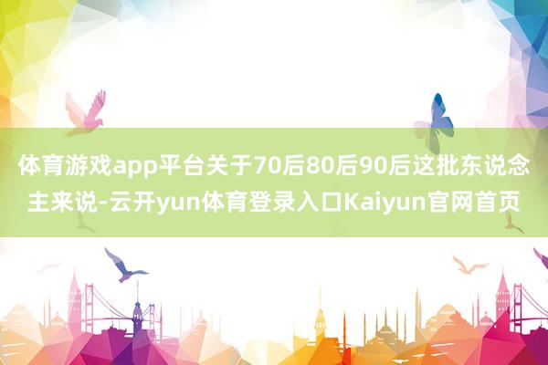 体育游戏app平台关于70后80后90后这批东说念主来说-云开yun体育登录入口Kaiyun官网首页