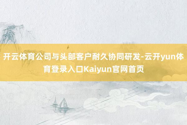 开云体育公司与头部客户耐久协同研发-云开yun体育登录入口Kaiyun官网首页