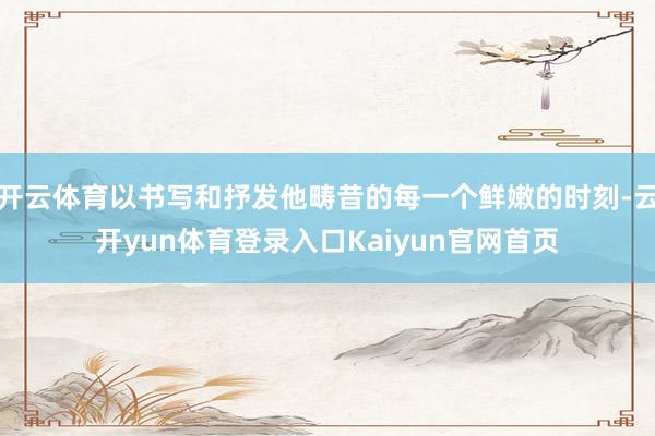 开云体育以书写和抒发他畴昔的每一个鲜嫩的时刻-云开yun体育登录入口Kaiyun官网首页
