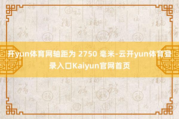 开yun体育网轴距为 2750 毫米-云开yun体育登录入口Kaiyun官网首页