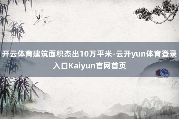开云体育建筑面积杰出10万平米-云开yun体育登录入口Kaiyun官网首页