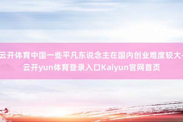 云开体育中国一些平凡东说念主在国内创业难度较大-云开yun体育登录入口Kaiyun官网首页
