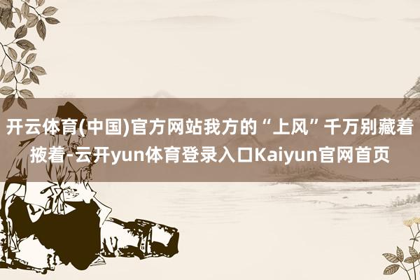 开云体育(中国)官方网站我方的“上风”千万别藏着掖着-云开yun体育登录入口Kaiyun官网首页