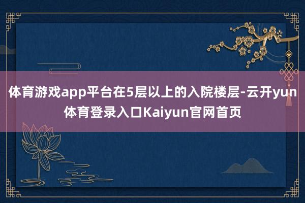 体育游戏app平台在5层以上的入院楼层-云开yun体育登录入口Kaiyun官网首页