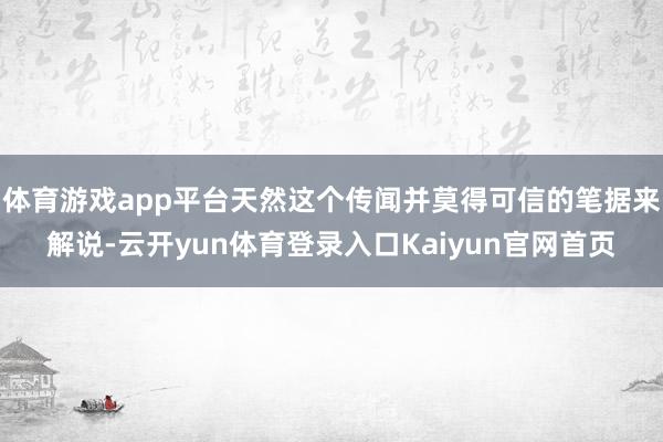 体育游戏app平台天然这个传闻并莫得可信的笔据来解说-云开yun体育登录入口Kaiyun官网首页
