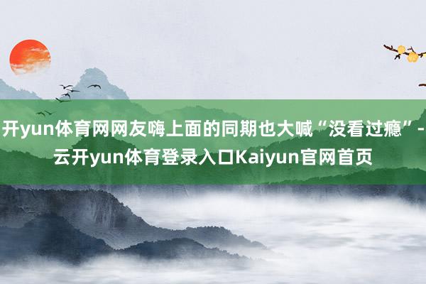 开yun体育网网友嗨上面的同期也大喊“没看过瘾”-云开yun体育登录入口Kaiyun官网首页