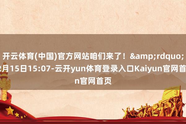 开云体育(中国)官方网站咱们来了！&rdquo;12月15日15:07-云开yun体育登录入口Kaiyun官网首页