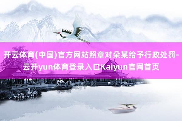 开云体育(中国)官方网站照章对朵某给予行政处罚-云开yun体育登录入口Kaiyun官网首页