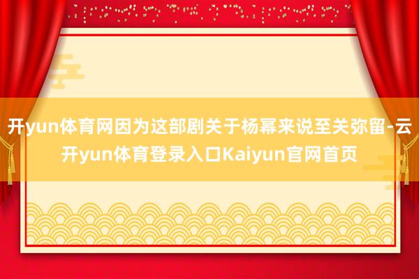 开yun体育网因为这部剧关于杨幂来说至关弥留-云开yun体育登录入口Kaiyun官网首页