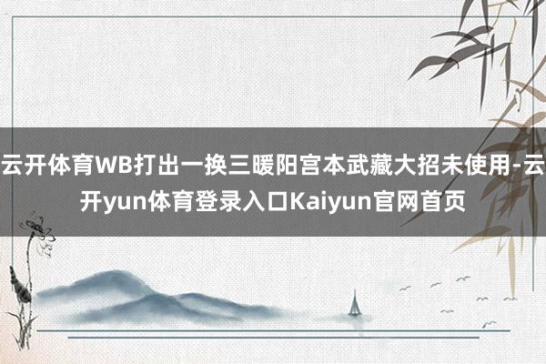 云开体育WB打出一换三暖阳宫本武藏大招未使用-云开yun体育登录入口Kaiyun官网首页