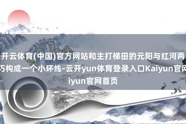 开云体育(中国)官方网站和主打梯田的元阳与红河两县恰巧构成一个小环线-云开yun体育登录入口Kaiyun官网首页