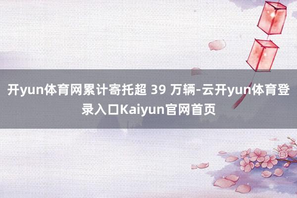 开yun体育网累计寄托超 39 万辆-云开yun体育登录入口Kaiyun官网首页