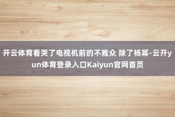 开云体育看哭了电视机前的不雅众 除了杨幂-云开yun体育登录入口Kaiyun官网首页