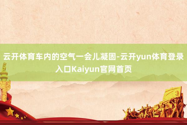 云开体育车内的空气一会儿凝固-云开yun体育登录入口Kaiyun官网首页