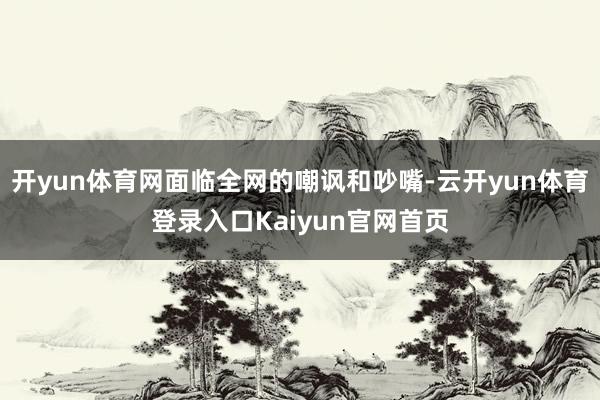 开yun体育网面临全网的嘲讽和吵嘴-云开yun体育登录入口Kaiyun官网首页