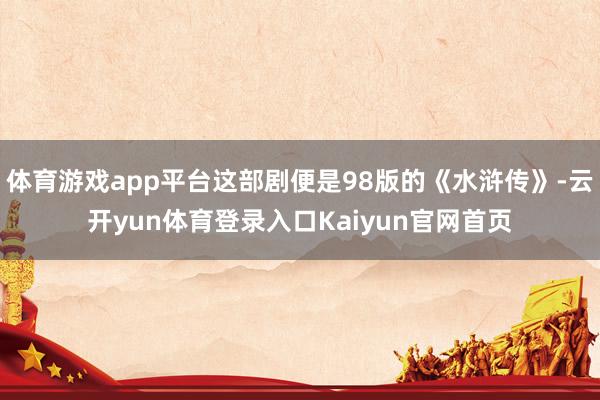 体育游戏app平台这部剧便是98版的《水浒传》-云开yun体育登录入口Kaiyun官网首页