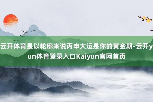 云开体育是以轮廓来说丙申大运是你的黄金期-云开yun体育登录入口Kaiyun官网首页