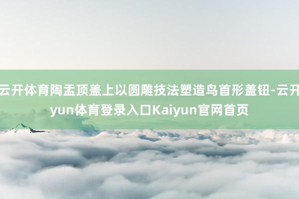 云开体育陶盂顶盖上以圆雕技法塑造鸟首形盖钮-云开yun体育登录入口Kaiyun官网首页
