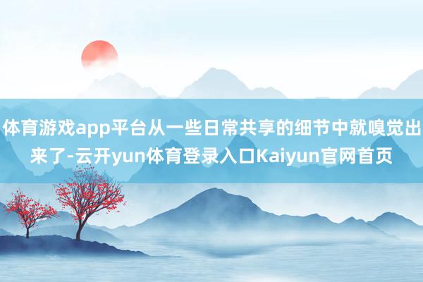 体育游戏app平台从一些日常共享的细节中就嗅觉出来了-云开yun体育登录入口Kaiyun官网首页