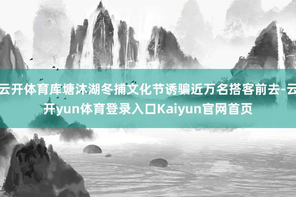 云开体育库塘沐湖冬捕文化节诱骗近万名搭客前去-云开yun体育登录入口Kaiyun官网首页