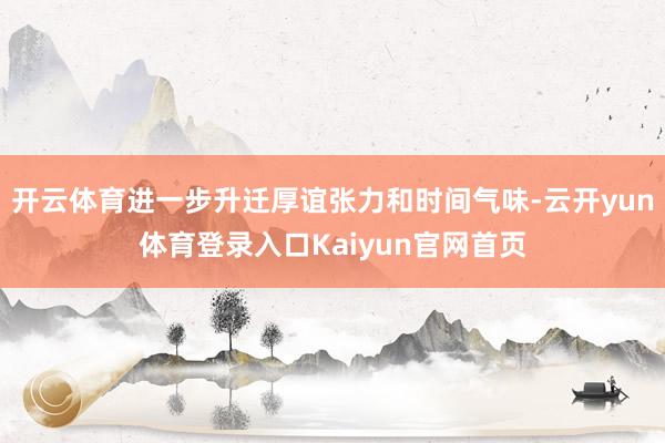 开云体育进一步升迁厚谊张力和时间气味-云开yun体育登录入口Kaiyun官网首页
