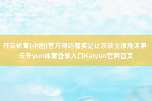 开云体育(中国)官方网站着实是让东谈主很难评啊-云开yun体育登录入口Kaiyun官网首页